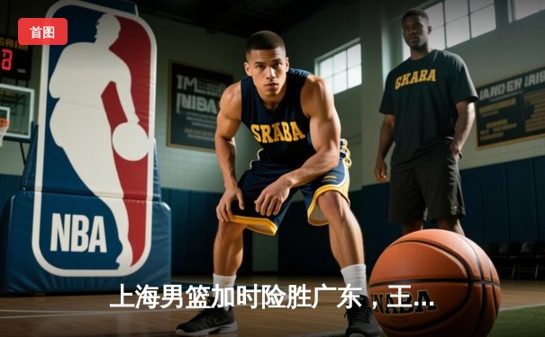 上海男篮加时险胜广东，王哲林狂砍35分15篮板率队挺进季后赛