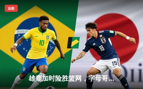 雄鹿加时险胜篮网，字母哥44分主宰天王山之战